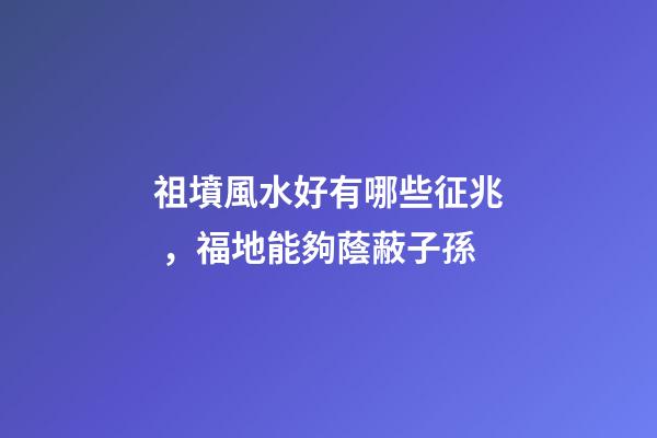 祖墳風水好有哪些征兆，福地能夠蔭蔽子孫